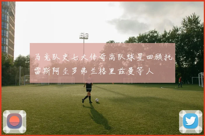马竞队史七大传奇离队球星回顾托雷斯阿圭罗弗兰格里兹曼等人