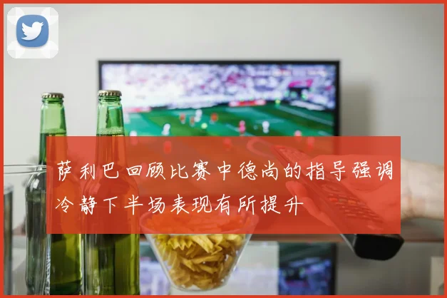 萨利巴回顾比赛中德尚的指导强调冷静下半场表现有所提升