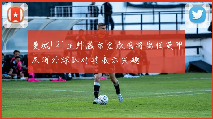 曼城U21主帅威尔金森或将离任英甲及海外球队对其表示兴趣