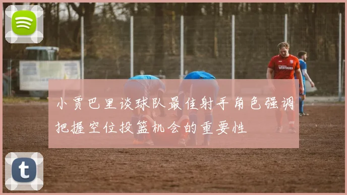 小贾巴里谈球队最佳射手角色强调把握空位投篮机会的重要性