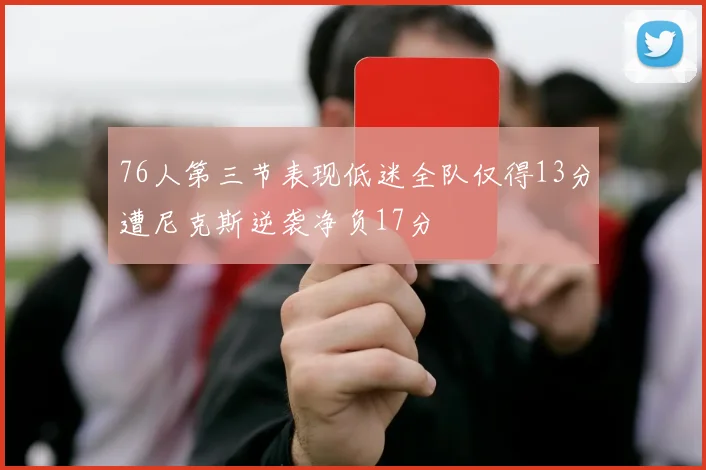 76人第三节表现低迷全队仅得13分遭尼克斯逆袭净负17分