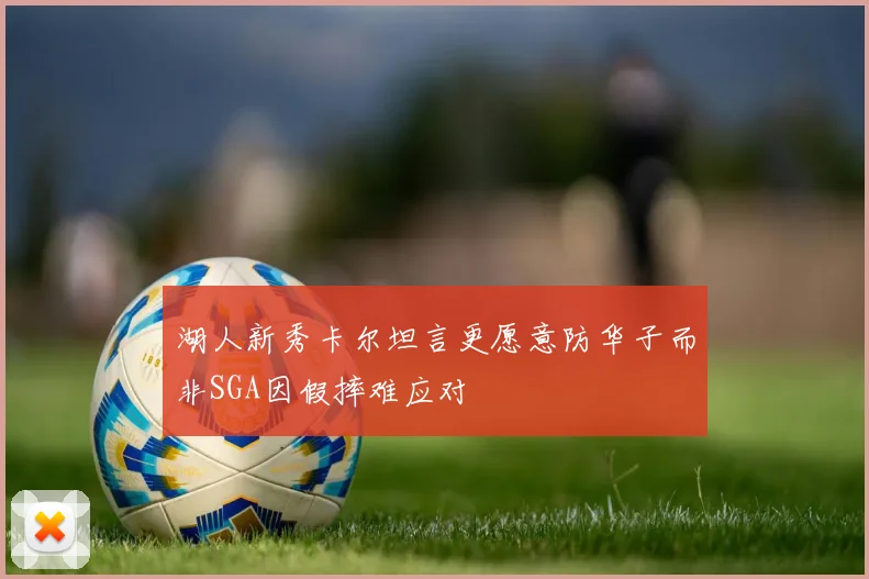 湖人新秀卡尔坦言更愿意防华子而非SGA因假摔难应对