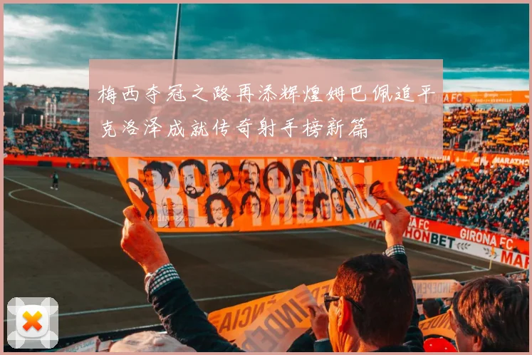 梅西夺冠之路再添辉煌姆巴佩追平克洛泽成就传奇射手榜新篇