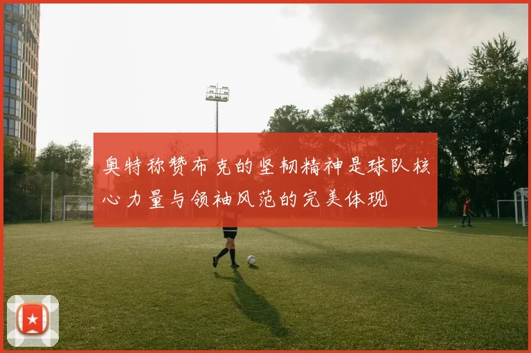 奥特称赞布克的坚韧精神是球队核心力量与领袖风范的完美体现