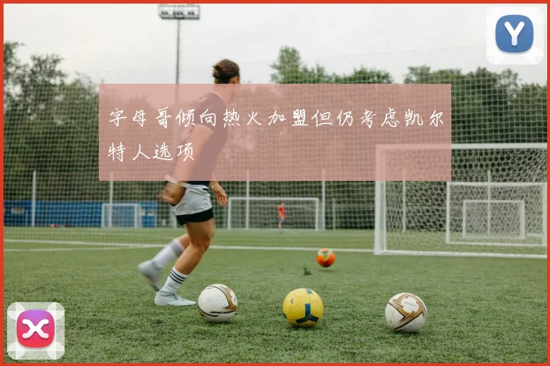 字母哥倾向热火加盟但仍考虑凯尔特人选项