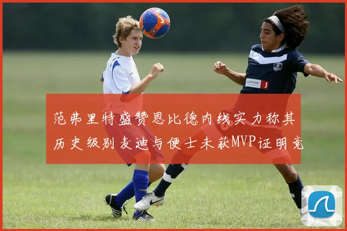 范弗里特盛赞恩比德内线实力称其历史级别麦迪与便士未获MVP证明竞争激烈