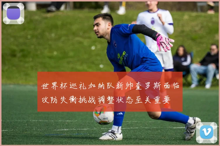 世界杯巡礼加纳队新帅奎罗斯面临攻防失衡挑战调整状态至关重要