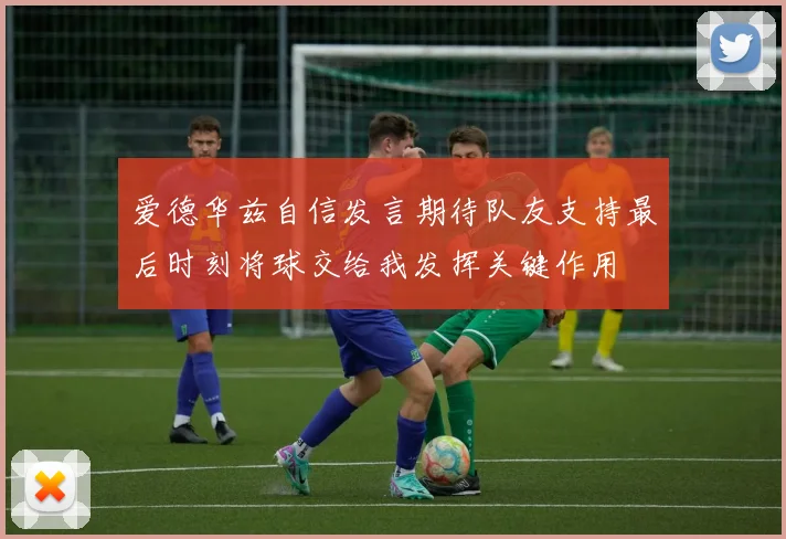 爱德华兹自信发言期待队友支持最后时刻将球交给我发挥关键作用