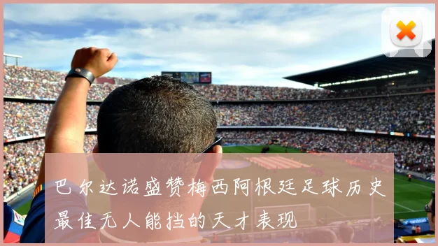 巴尔达诺盛赞梅西阿根廷足球历史最佳无人能挡的天才表现