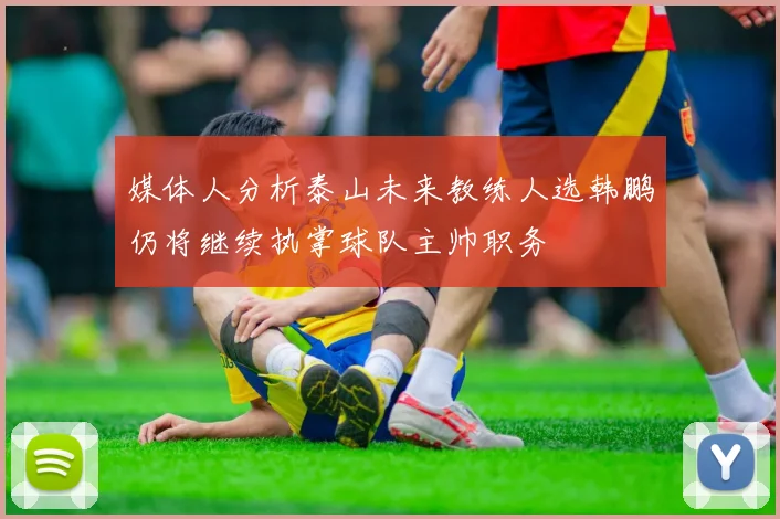 媒体人分析泰山未来教练人选韩鹏仍将继续执掌球队主帅职务