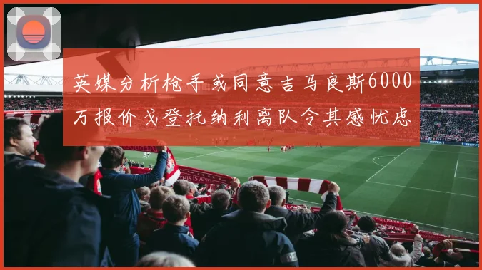 英媒分析枪手或同意吉马良斯6000万报价戈登托纳利离队令其感忧虑