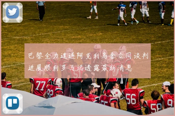 巴黎全力追逐阿克利乌舍合同谈判进展顺利罗马诺透露最新消息