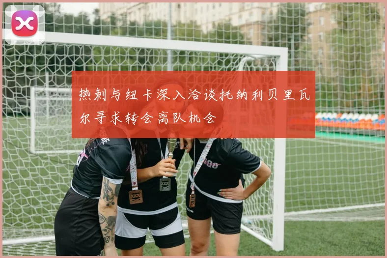 热刺与纽卡深入洽谈托纳利贝里瓦尔寻求转会离队机会