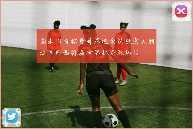 国米旧将称曼奇尼适合执教意大利法国巴西将成世界杯夺冠热门