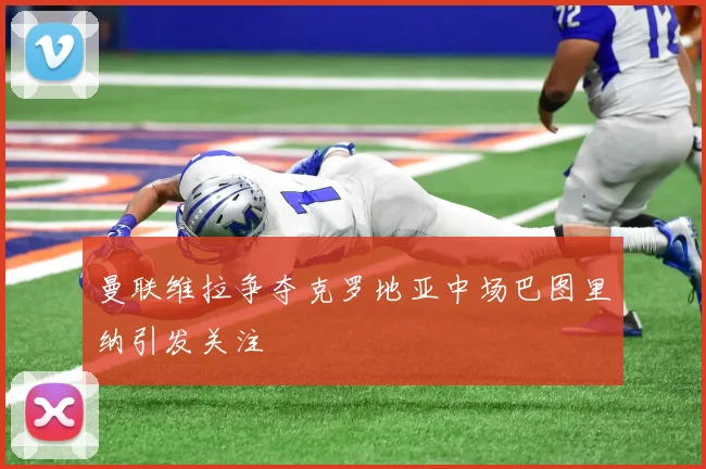 曼联维拉争夺克罗地亚中场巴图里纳引发关注