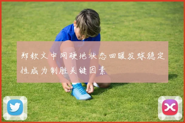 郑钦文中网硬地状态回暖发球稳定性成为制胜关键因素