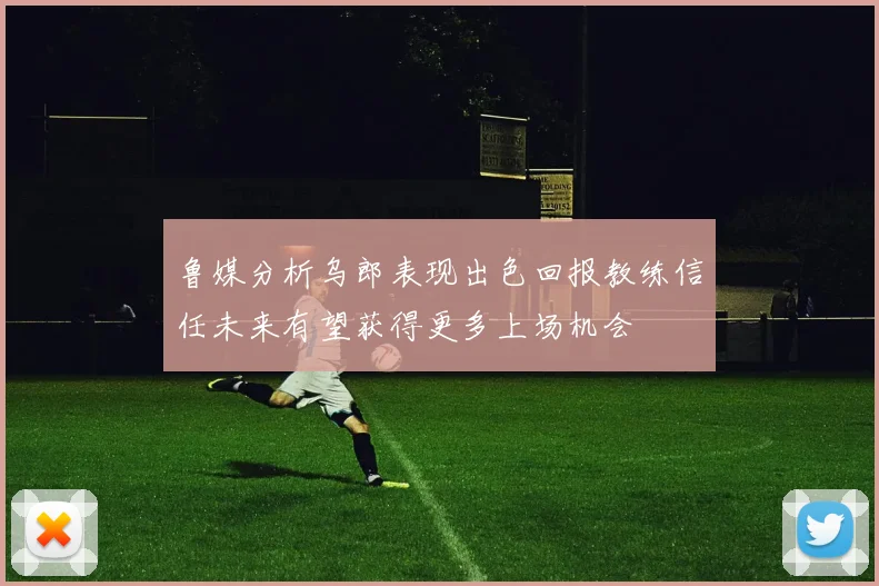鲁媒分析乌郎表现出色回报教练信任未来有望获得更多上场机会