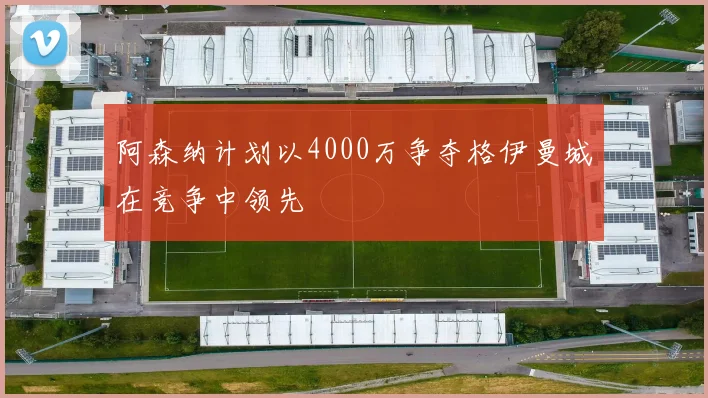 阿森纳计划以4000万争夺格伊曼城在竞争中领先