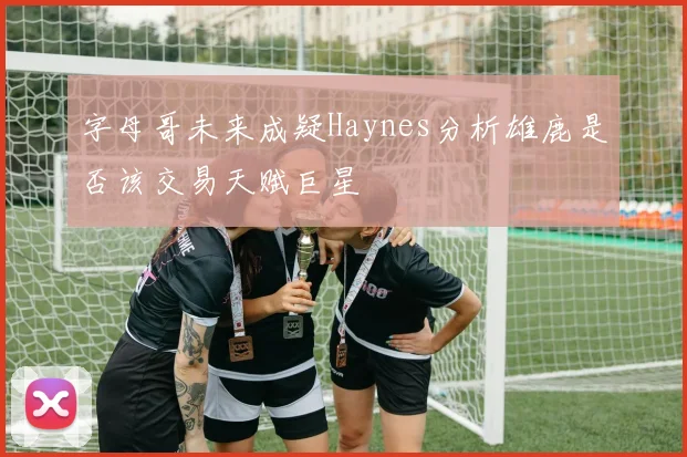 字母哥未来成疑Haynes分析雄鹿是否该交易天赋巨星