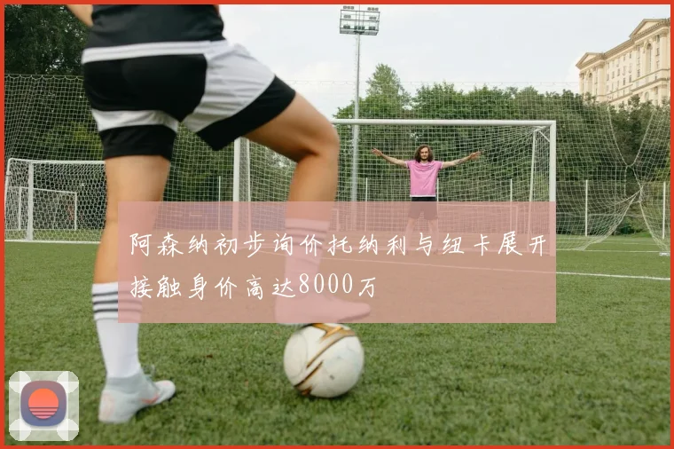 阿森纳初步询价托纳利与纽卡展开接触身价高达8000万