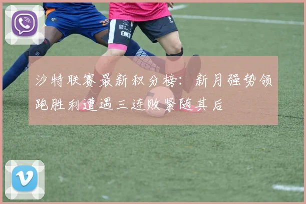 沙特联赛最新积分榜：新月强势领跑胜利遭遇三连败紧随其后