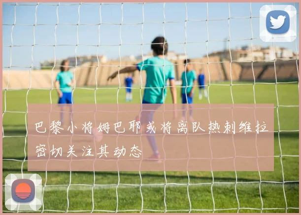 巴黎小将姆巴耶或将离队热刺维拉密切关注其动态