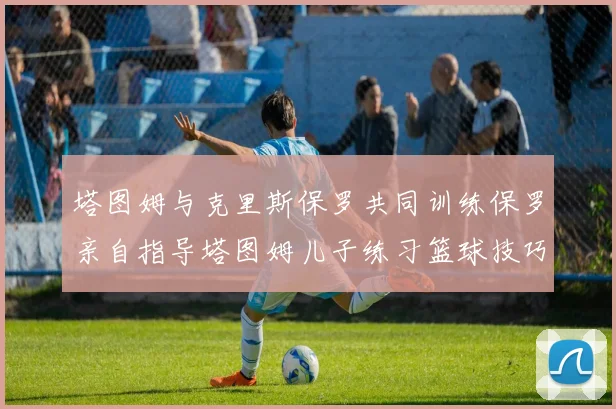 塔图姆与克里斯保罗共同训练保罗亲自指导塔图姆儿子练习篮球技巧