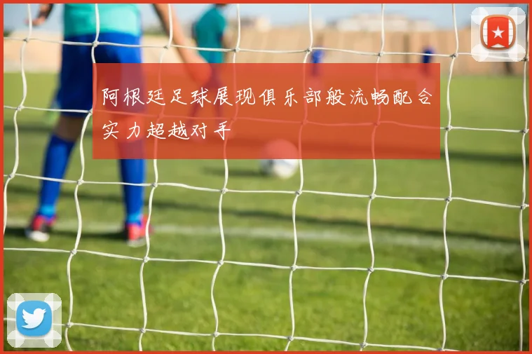 阿根廷足球展现俱乐部般流畅配合实力超越对手