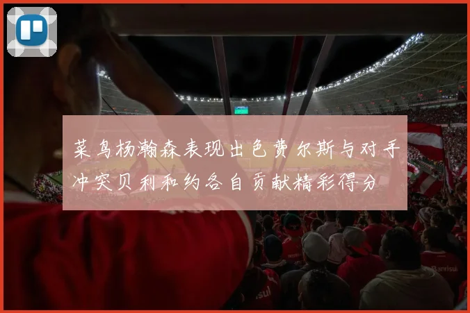 菜鸟杨瀚森表现出色费尔斯与对手冲突贝利和约各自贡献精彩得分