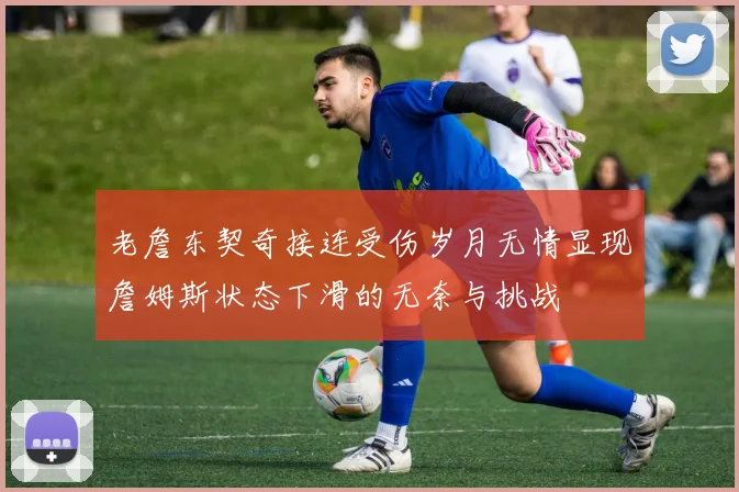 老詹东契奇接连受伤岁月无情显现詹姆斯状态下滑的无奈与挑战